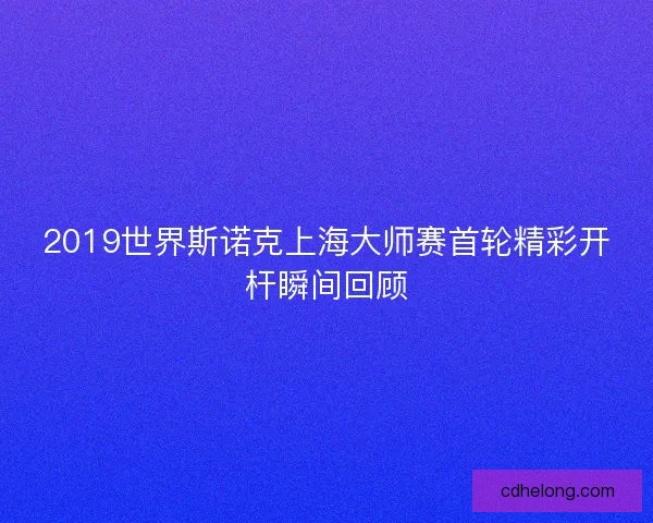 2019世界斯诺克上海大师赛首轮精彩开杆瞬间回顾
