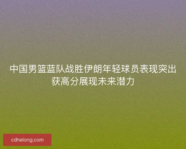 中国男篮蓝队战胜伊朗年轻球员表现突出获高分展现未来潜力