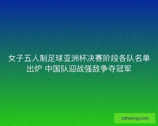 女子五人制足球亚洲杯决赛阶段各队名单出炉 中国队迎战强敌争夺冠军