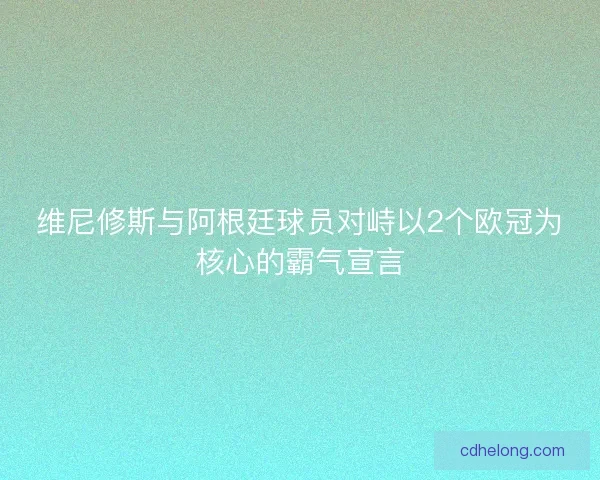 维尼修斯与阿根廷球员对峙以2个欧冠为核心的霸气宣言