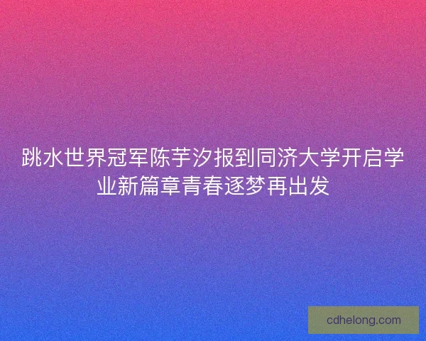 跳水世界冠军陈芋汐报到同济大学开启学业新篇章青春逐梦再出发
