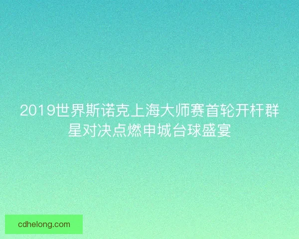 2019世界斯诺克上海大师赛首轮开杆群星对决点燃申城台球盛宴