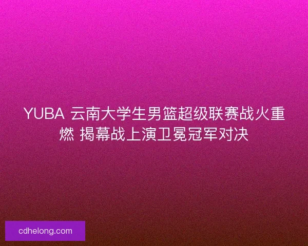 YUBA 云南大学生男篮超级联赛战火重燃 揭幕战上演卫冕冠军对决
