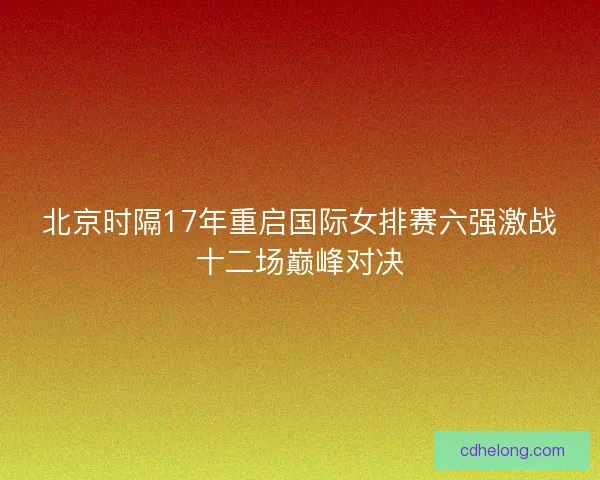 北京时隔17年重启国际女排赛六强激战十二场巅峰对决