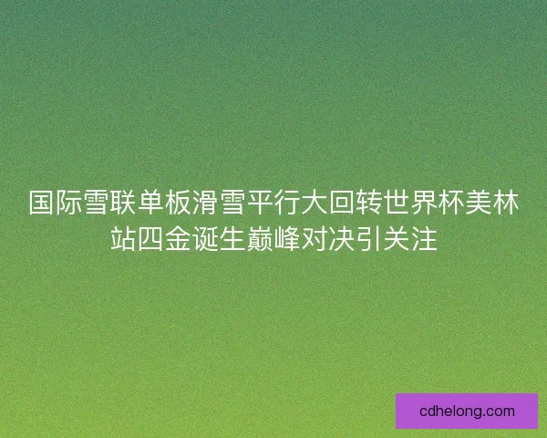 国际雪联单板滑雪平行大回转世界杯美林站四金诞生巅峰对决引关注