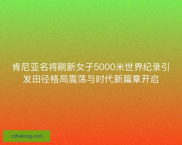 肯尼亚名将刷新女子5000米世界纪录引发田径格局震荡与时代新篇章开启