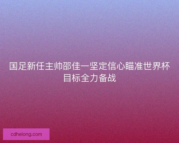 国足新任主帅邵佳一坚定信心瞄准世界杯目标全力备战