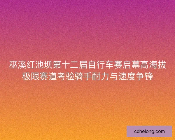 巫溪红池坝第十二届自行车赛启幕高海拔极限赛道考验骑手耐力与速度争锋