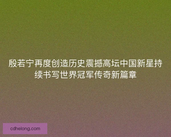 殷若宁再度创造历史震撼高坛中国新星持续书写世界冠军传奇新篇章