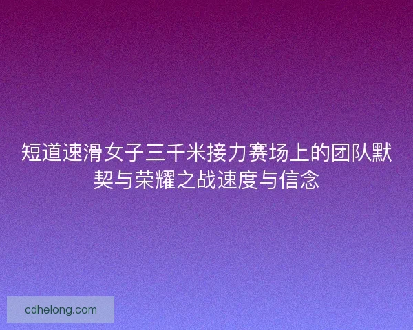 短道速滑女子三千米接力赛场上的团队默契与荣耀之战速度与信念