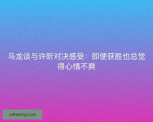 马龙谈与许昕对决感受:即使获胜也总觉得心情不爽 马龙谈与许昕对决感受:即使获胜也总觉得心情不爽