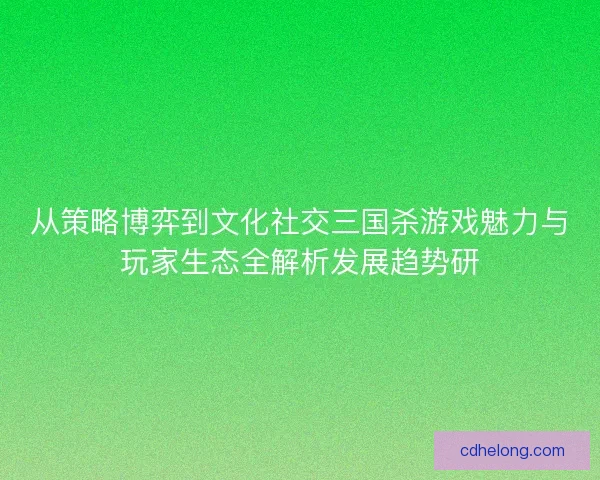 从策略博弈到文化社交三国杀游戏魅力与玩家生态全解析发展趋势研 从策略博弈到文化社交三国杀游戏魅力与玩家生态全解析发展趋势研