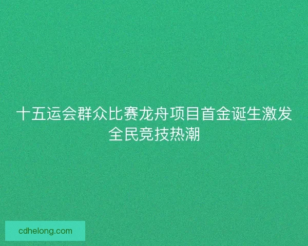 十五运会群众比赛龙舟项目首金诞生激发全民竞技热潮 十五运会群众比赛龙舟项目首金诞生激发全民竞技热潮