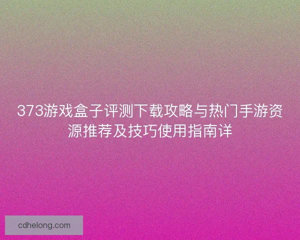 373游戏盒子评测下载攻略与热门手游资源推荐及技巧使用指南详