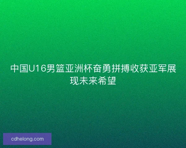 中国U16男篮亚洲杯奋勇拼搏收获亚军展现未来希望 中国U16男篮亚洲杯奋勇拼搏收获亚军展现未来希望