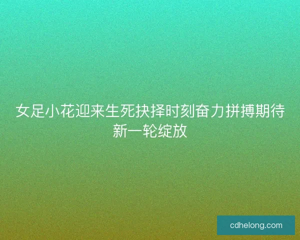 女足小花迎来生死抉择时刻奋力拼搏期待新一轮绽放