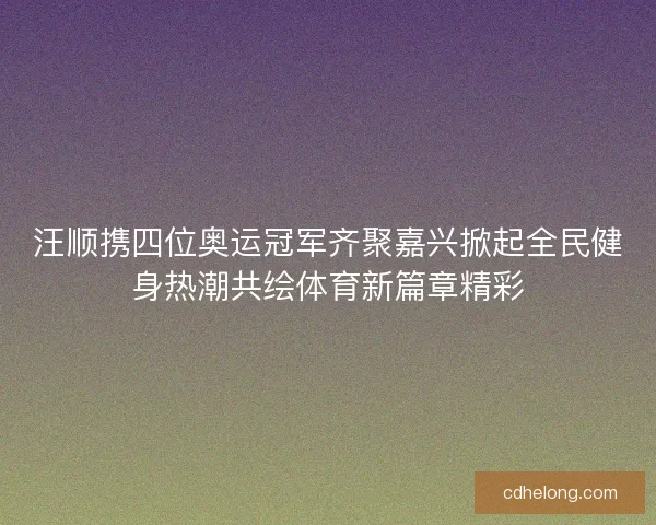 汪顺携四位奥运冠军齐聚嘉兴掀起全民健身热潮共绘体育新篇章精彩