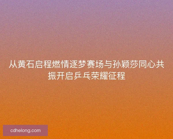 从黄石启程燃情逐梦赛场与孙颖莎同心共振开启乒乓荣耀征程