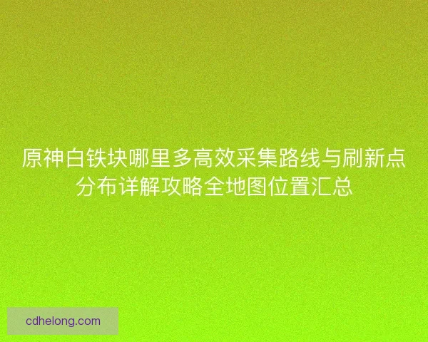 原神白铁块哪里多高效采集路线与刷新点分布详解攻略全地图位置汇总