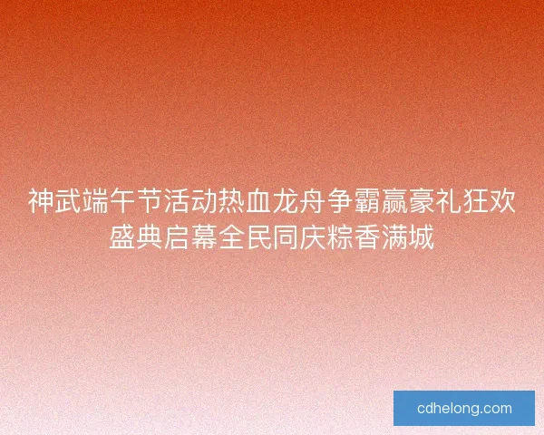 神武端午节活动热血龙舟争霸赢豪礼狂欢盛典启幕全民同庆粽香满城