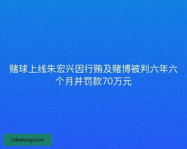 赌球上线朱宏兴因行贿及赌博被判六年六个月并罚款70万元