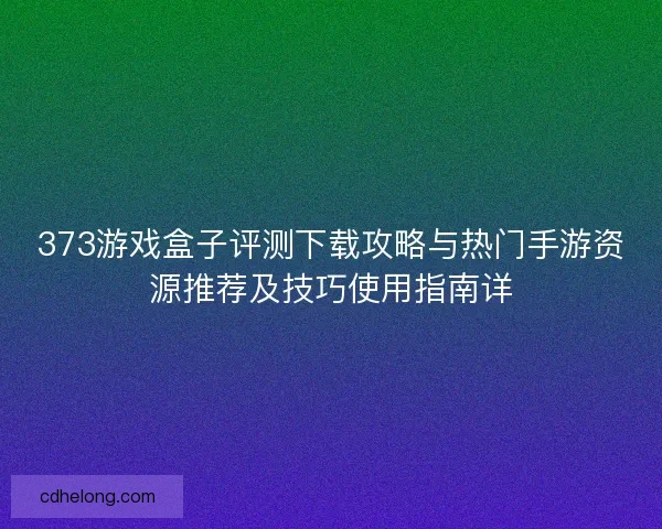 373游戏盒子评测下载攻略与热门手游资源推荐及技巧使用指南详