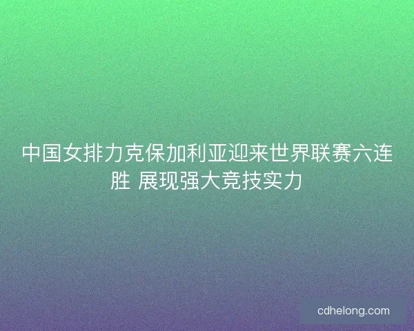 中国女排力克保加利亚迎来世界联赛六连胜 展现强大竞技实力