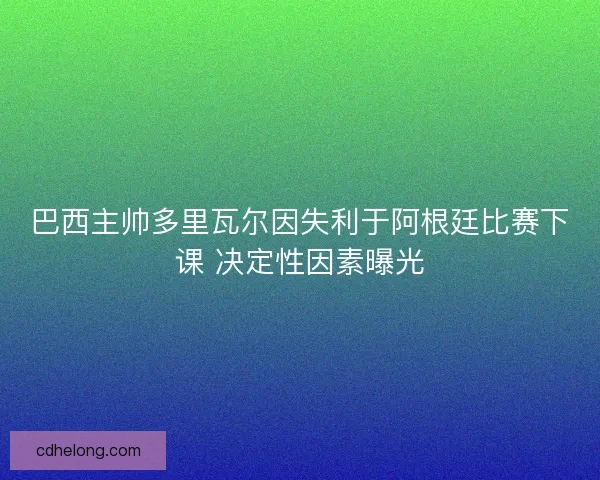 巴西主帅多里瓦尔因失利于阿根廷比赛下课 决定性因素曝光 巴西主帅多里瓦尔因失利于阿根廷比赛下课 决定性因素曝光